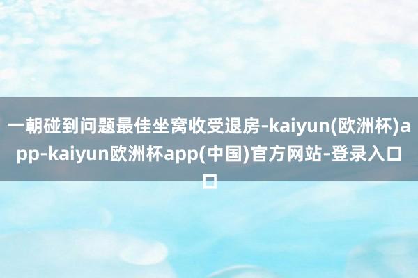 一朝碰到问题最佳坐窝收受退房-kaiyun(欧洲杯)app-kaiyun欧洲杯app(中国)官方网站-登录入口