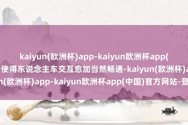 kaiyun(欧洲杯)app-kaiyun欧洲杯app(中国)官方网站-登录入口使得东说念主车交互愈加当然畅通-kaiyun(欧洲杯)app-kaiyun欧洲杯app(中国)官方网站-登录入口