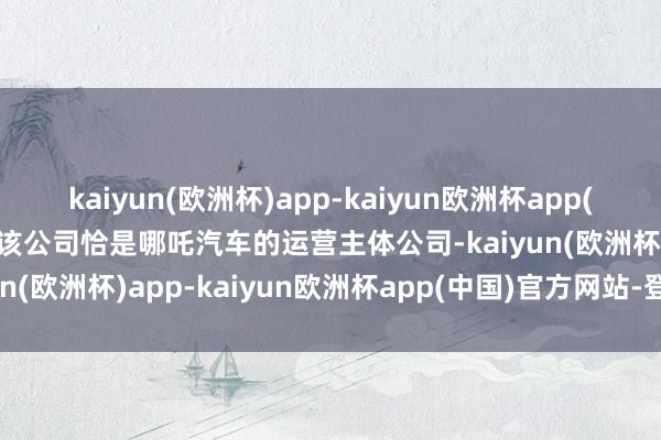 kaiyun(欧洲杯)app-kaiyun欧洲杯app(中国)官方网站-登录入口该公司恰是哪吒汽车的运营主体公司-kaiyun(欧洲杯)app-kaiyun欧洲杯app(中国)官方网站-登录入口