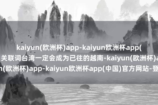 kaiyun(欧洲杯)app-kaiyun欧洲杯app(中国)官方网站-登录入口关联词台湾一定会成为已往的越南-kaiyun(欧洲杯)app-kaiyun欧洲杯app(中国)官方网站-登录入口