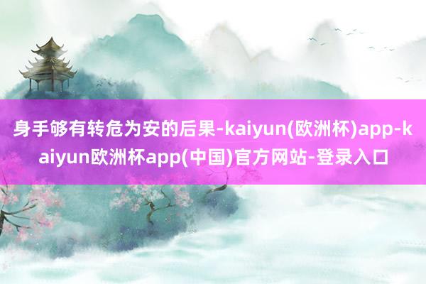 身手够有转危为安的后果-kaiyun(欧洲杯)app-kaiyun欧洲杯app(中国)官方网站-登录入口