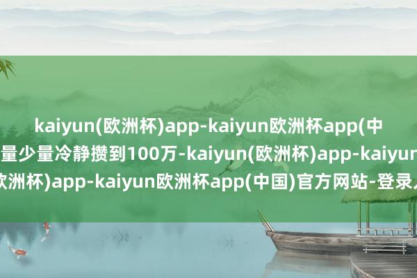 kaiyun(欧洲杯)app-kaiyun欧洲杯app(中国)官方网站-登录入口少量少量冷静攒到100万-kaiyun(欧洲杯)app-kaiyun欧洲杯app(中国)官方网站-登录入口