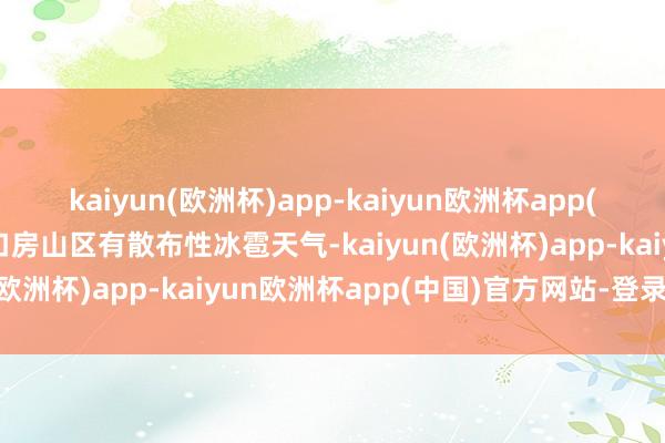 kaiyun(欧洲杯)app-kaiyun欧洲杯app(中国)官方网站-登录入口房山区有散布性冰雹天气-kaiyun(欧洲杯)app-kaiyun欧洲杯app(中国)官方网站-登录入口