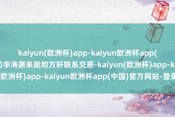 kaiyun(欧洲杯)app-kaiyun欧洲杯app(中国)官方网站-登录入口李涛原来就和方轩联系交恶-kaiyun(欧洲杯)app-kaiyun欧洲杯app(中国)官方网站-登录入口