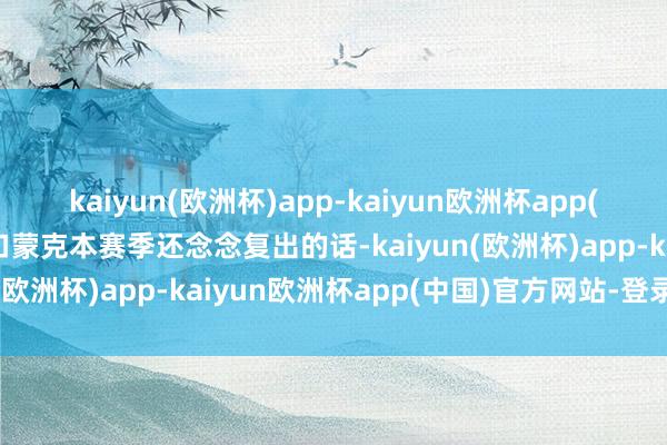 kaiyun(欧洲杯)app-kaiyun欧洲杯app(中国)官方网站-登录入口蒙克本赛季还念念复出的话-kaiyun(欧洲杯)app-kaiyun欧洲杯app(中国)官方网站-登录入口