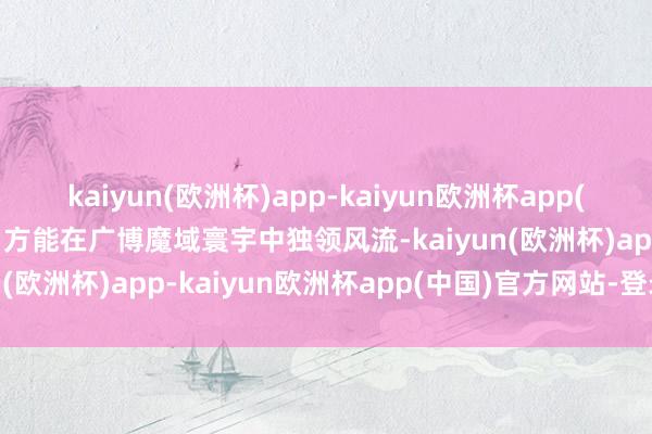 kaiyun(欧洲杯)app-kaiyun欧洲杯app(中国)官方网站-登录入口方能在广博魔域寰宇中独领风流-kaiyun(欧洲杯)app-kaiyun欧洲杯app(中国)官方网站-登录入口