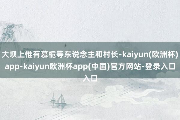 大坝上惟有慕栀等东说念主和村长-kaiyun(欧洲杯)app-kaiyun欧洲杯app(中国)官方网站-登录入口