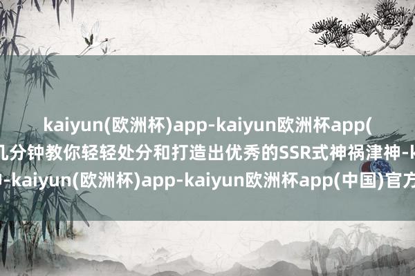 kaiyun(欧洲杯)app-kaiyun欧洲杯app(中国)官方网站-登录入口几分钟教你轻轻处分和打造出优秀的SSR式神祸津神-kaiyun(欧洲杯)app-kaiyun欧洲杯app(中国)官方网站-登录入口