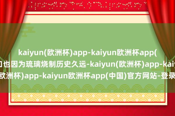 kaiyun(欧洲杯)app-kaiyun欧洲杯app(中国)官方网站-登录入口也因为琉璃烧制历史久远-kaiyun(欧洲杯)app-kaiyun欧洲杯app(中国)官方网站-登录入口