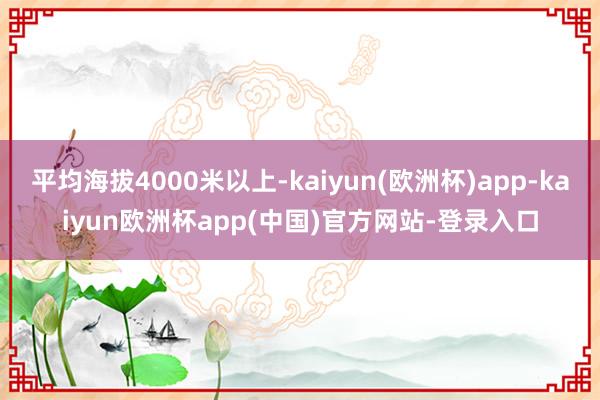 平均海拔4000米以上-kaiyun(欧洲杯)app-kaiyun欧洲杯app(中国)官方网站-登录入口