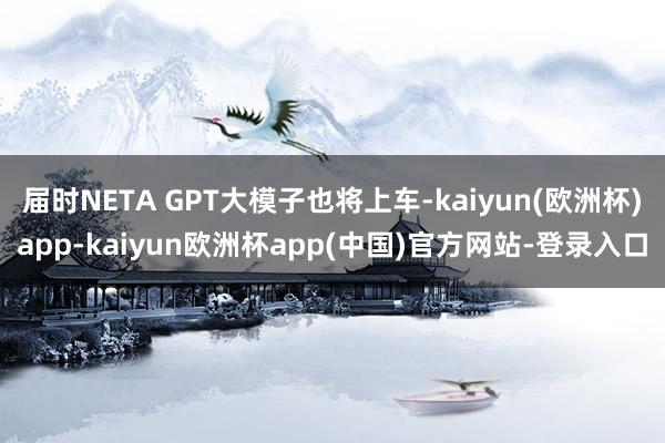 届时NETA GPT大模子也将上车-kaiyun(欧洲杯)app-kaiyun欧洲杯app(中国)官方网站-登录入口