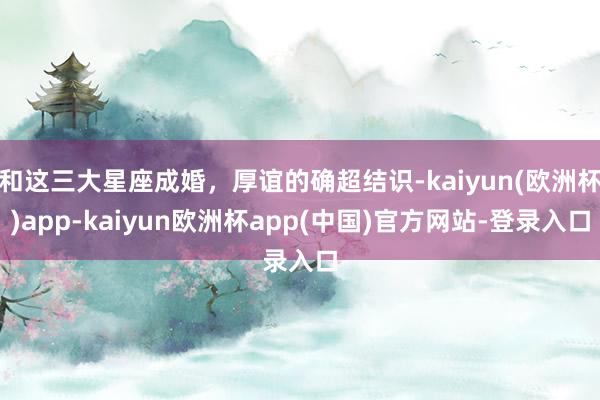 和这三大星座成婚，厚谊的确超结识-kaiyun(欧洲杯)app-kaiyun欧洲杯app(中国)官方网站-登录入口