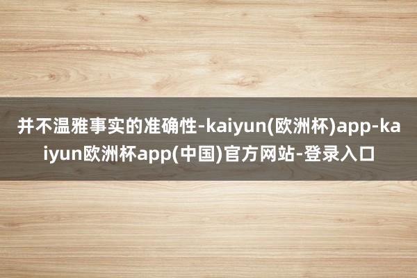 并不温雅事实的准确性-kaiyun(欧洲杯)app-kaiyun欧洲杯app(中国)官方网站-登录入口