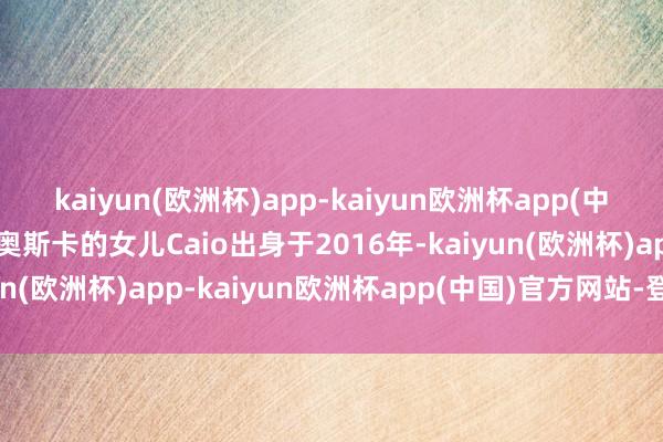 kaiyun(欧洲杯)app-kaiyun欧洲杯app(中国)官方网站-登录入口奥斯卡的女儿Caio出身于2016年-kaiyun(欧洲杯)app-kaiyun欧洲杯app(中国)官方网站-登录入口