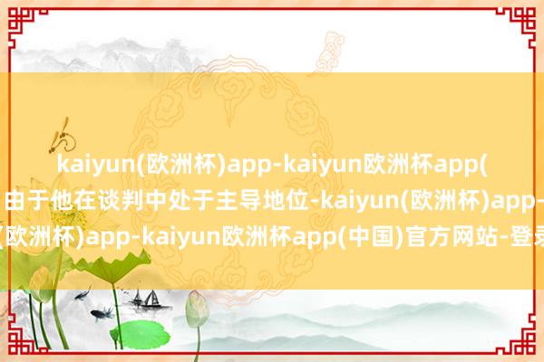 kaiyun(欧洲杯)app-kaiyun欧洲杯app(中国)官方网站-登录入口由于他在谈判中处于主导地位-kaiyun(欧洲杯)app-kaiyun欧洲杯app(中国)官方网站-登录入口