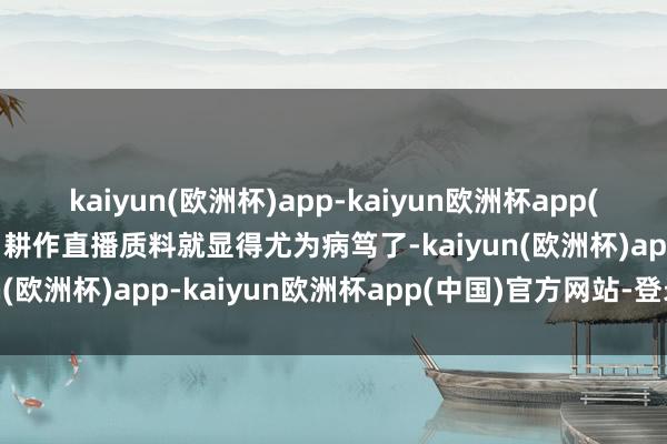 kaiyun(欧洲杯)app-kaiyun欧洲杯app(中国)官方网站-登录入口耕作直播质料就显得尤为病笃了-kaiyun(欧洲杯)app-kaiyun欧洲杯app(中国)官方网站-登录入口