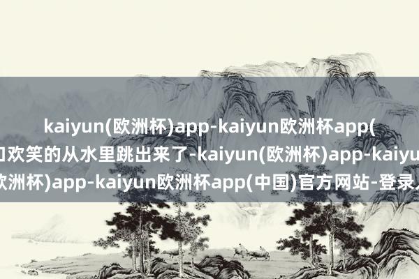 kaiyun(欧洲杯)app-kaiyun欧洲杯app(中国)官方网站-登录入口欢笑的从水里跳出来了-kaiyun(欧洲杯)app-kaiyun欧洲杯app(中国)官方网站-登录入口