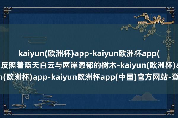 kaiyun(欧洲杯)app-kaiyun欧洲杯app(中国)官方网站-登录入口反照着蓝天白云与两岸葱郁的树木-kaiyun(欧洲杯)app-kaiyun欧洲杯app(中国)官方网站-登录入口