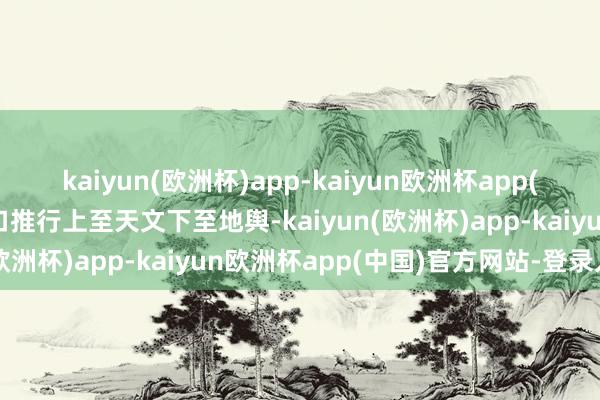 kaiyun(欧洲杯)app-kaiyun欧洲杯app(中国)官方网站-登录入口推行上至天文下至地舆-kaiyun(欧洲杯)app-kaiyun欧洲杯app(中国)官方网站-登录入口