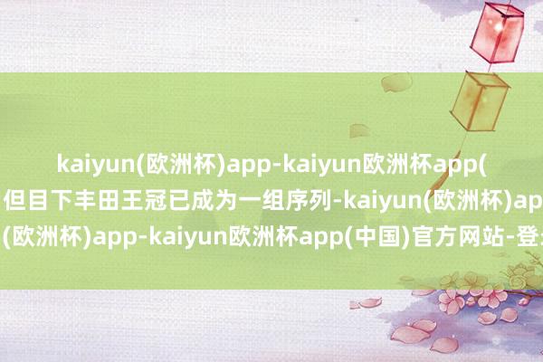 kaiyun(欧洲杯)app-kaiyun欧洲杯app(中国)官方网站-登录入口但目下丰田王冠已成为一组序列-kaiyun(欧洲杯)app-kaiyun欧洲杯app(中国)官方网站-登录入口