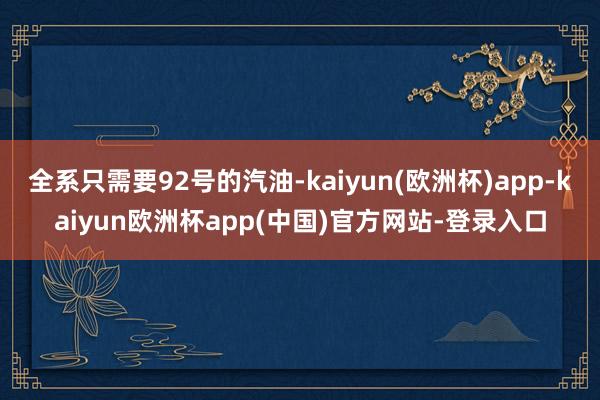 全系只需要92号的汽油-kaiyun(欧洲杯)app-kaiyun欧洲杯app(中国)官方网站-登录入口