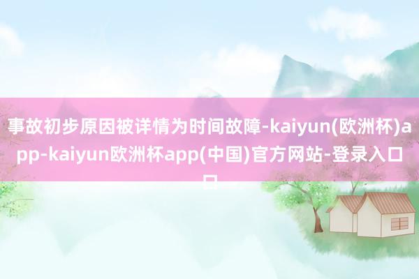 事故初步原因被详情为时间故障-kaiyun(欧洲杯)app-kaiyun欧洲杯app(中国)官方网站-登录入口