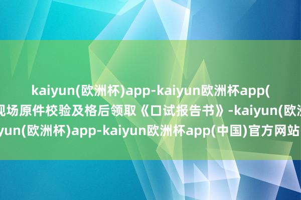 kaiyun(欧洲杯)app-kaiyun欧洲杯app(中国)官方网站-登录入口现场原件校验及格后领取《口试报告书》-kaiyun(欧洲杯)app-kaiyun欧洲杯app(中国)官方网站-登录入口