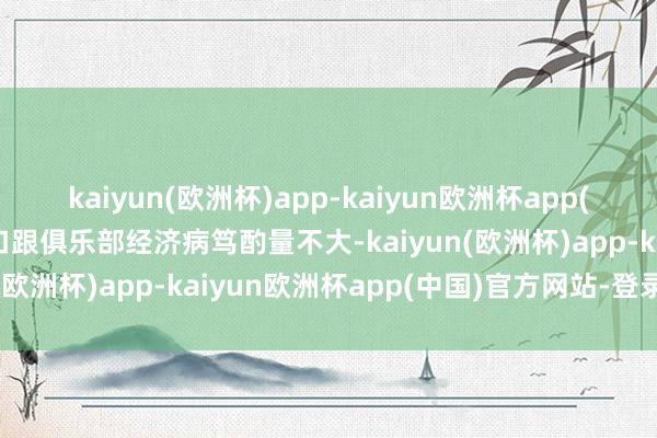 kaiyun(欧洲杯)app-kaiyun欧洲杯app(中国)官方网站-登录入口跟俱乐部经济病笃酌量不大-kaiyun(欧洲杯)app-kaiyun欧洲杯app(中国)官方网站-登录入口