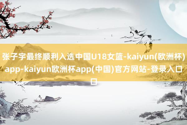 张子宇最终顺利入选中国U18女篮-kaiyun(欧洲杯)app-kaiyun欧洲杯app(中国)官方网站-登录入口