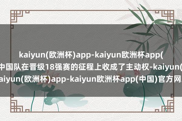 kaiyun(欧洲杯)app-kaiyun欧洲杯app(中国)官方网站-登录入口中国队在晋级18强赛的征程上收成了主动权-kaiyun(欧洲杯)app-kaiyun欧洲杯app(中国)官方网站-登录入口