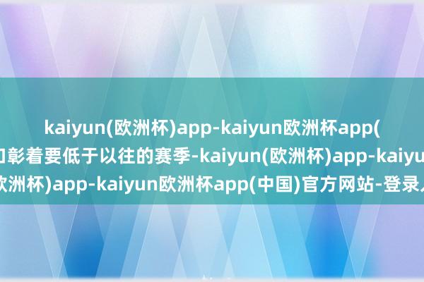 kaiyun(欧洲杯)app-kaiyun欧洲杯app(中国)官方网站-登录入口彰着要低于以往的赛季-kaiyun(欧洲杯)app-kaiyun欧洲杯app(中国)官方网站-登录入口