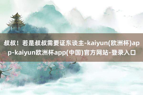 叔叔！若是叔叔需要证东谈主-kaiyun(欧洲杯)app-kaiyun欧洲杯app(中国)官方网站-登录入口