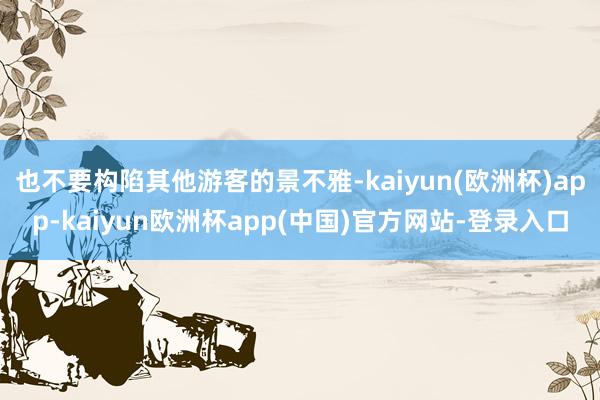 也不要构陷其他游客的景不雅-kaiyun(欧洲杯)app-kaiyun欧洲杯app(中国)官方网站-登录入口