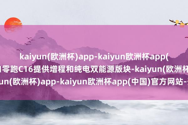 kaiyun(欧洲杯)app-kaiyun欧洲杯app(中国)官方网站-登录入口零跑C16提供增程和纯电双能源版块-kaiyun(欧洲杯)app-kaiyun欧洲杯app(中国)官方网站-登录入口