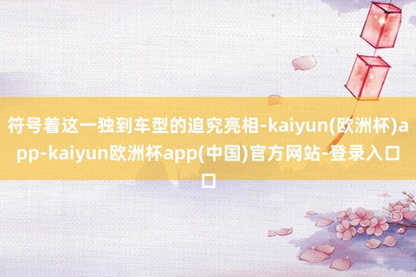 符号着这一独到车型的追究亮相-kaiyun(欧洲杯)app-kaiyun欧洲杯app(中国)官方网站-登录入口