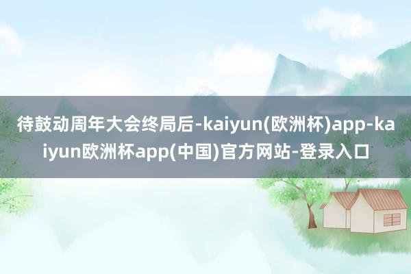 待鼓动周年大会终局后-kaiyun(欧洲杯)app-kaiyun欧洲杯app(中国)官方网站-登录入口