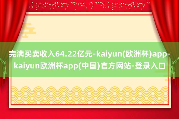 完满买卖收入64.22亿元-kaiyun(欧洲杯)app-kaiyun欧洲杯app(中国)官方网站-登录入口