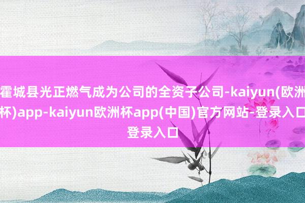 霍城县光正燃气成为公司的全资子公司-kaiyun(欧洲杯)app-kaiyun欧洲杯app(中国)官方网站-登录入口