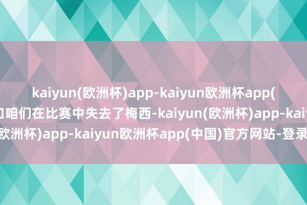 kaiyun(欧洲杯)app-kaiyun欧洲杯app(中国)官方网站-登录入口咱们在比赛中失去了梅西-kaiyun(欧洲杯)app-kaiyun欧洲杯app(中国)官方网站-登录入口