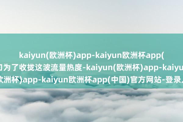 kaiyun(欧洲杯)app-kaiyun欧洲杯app(中国)官方网站-登录入口为了收拢这波流量热度-kaiyun(欧洲杯)app-kaiyun欧洲杯app(中国)官方网站-登录入口