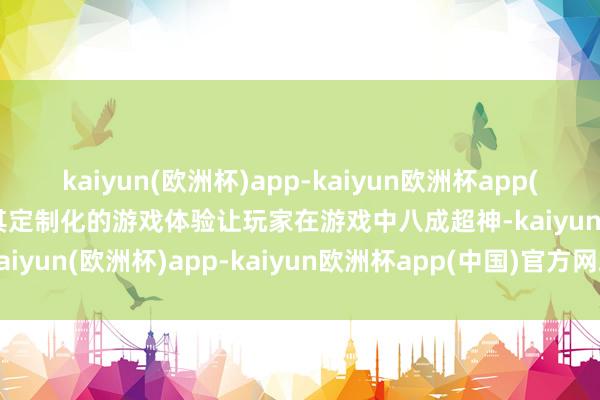 kaiyun(欧洲杯)app-kaiyun欧洲杯app(中国)官方网站-登录入口其定制化的游戏体验让玩家在游戏中八成超神-kaiyun(欧洲杯)app-kaiyun欧洲杯app(中国)官方网站-登录入口