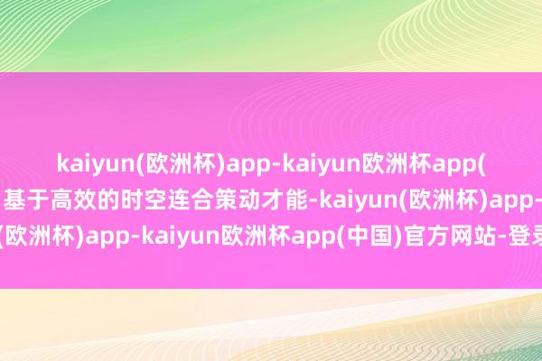 kaiyun(欧洲杯)app-kaiyun欧洲杯app(中国)官方网站-登录入口基于高效的时空连合策动才能-kaiyun(欧洲杯)app-kaiyun欧洲杯app(中国)官方网站-登录入口