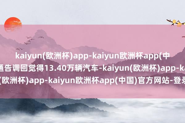 kaiyun(欧洲杯)app-kaiyun欧洲杯app(中国)官方网站-登录入口通告调回觉得13.40万辆汽车-kaiyun(欧洲杯)app-kaiyun欧洲杯app(中国)官方网站-登录入口