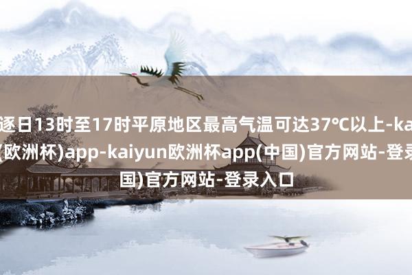 逐日13时至17时平原地区最高气温可达37℃以上-kaiyun(欧洲杯)app-kaiyun欧洲杯app(中国)官方网站-登录入口