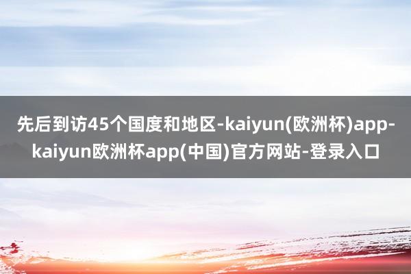 先后到访45个国度和地区-kaiyun(欧洲杯)app-kaiyun欧洲杯app(中国)官方网站-登录入口