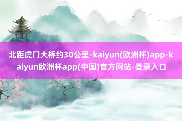 北距虎门大桥约30公里-kaiyun(欧洲杯)app-kaiyun欧洲杯app(中国)官方网站-登录入口