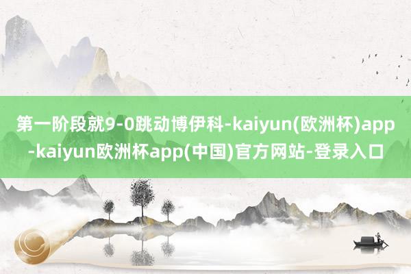 第一阶段就9-0跳动博伊科-kaiyun(欧洲杯)app-kaiyun欧洲杯app(中国)官方网站-登录入口