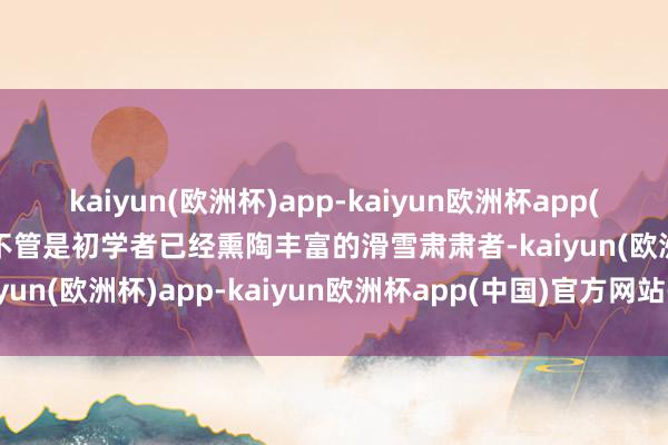 kaiyun(欧洲杯)app-kaiyun欧洲杯app(中国)官方网站-登录入口不管是初学者已经熏陶丰富的滑雪肃肃者-kaiyun(欧洲杯)app-kaiyun欧洲杯app(中国)官方网站-登录入口