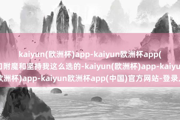 kaiyun(欧洲杯)app-kaiyun欧洲杯app(中国)官方网站-登录入口附魔和坚持我这么选的-kaiyun(欧洲杯)app-kaiyun欧洲杯app(中国)官方网站-登录入口