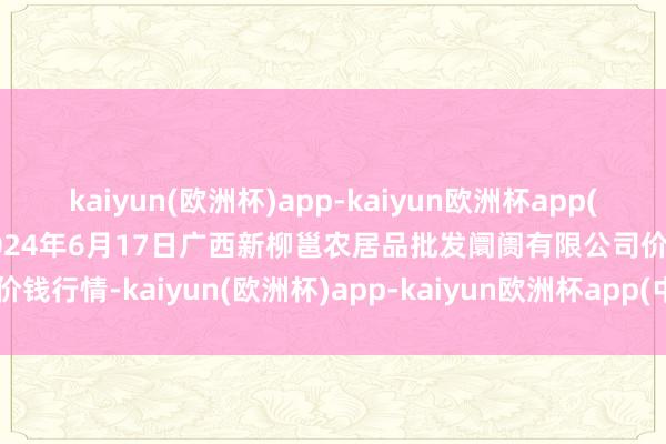 kaiyun(欧洲杯)app-kaiyun欧洲杯app(中国)官方网站-登录入口2024年6月17日广西新柳邕农居品批发阛阓有限公司价钱行情-kaiyun(欧洲杯)app-kaiyun欧洲杯app(中国)官方网站-登录入口